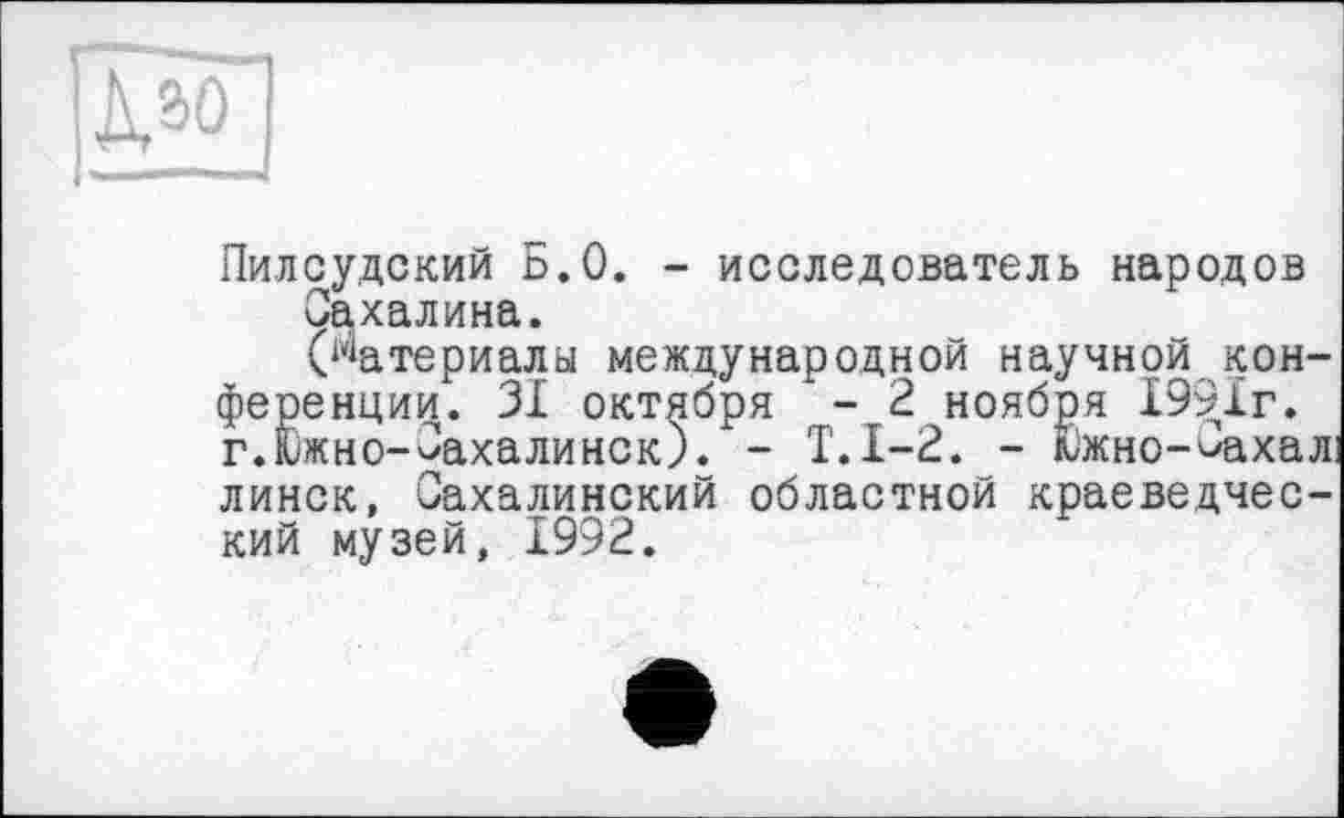 ﻿Пилсудский Б.О. - исследователь народов Сахалина.
(Материалы международной научной конференции. 31 октября - 2 ноября 1991г. г.Кіжно-Сахалинск). - Т.1-2. - Южно-^ахал: линек, Сахалинский областной краеведческий музей, 1992.